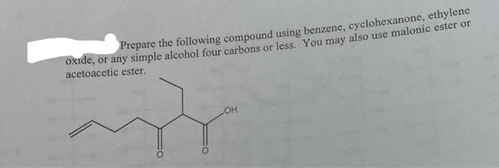 Prepare the following compound using benzene, cyclohexanone, ethylene
oxide, or any simple alcohol four carbons or less. You may also use malonic ester or
acetoacetic ester.
OH
