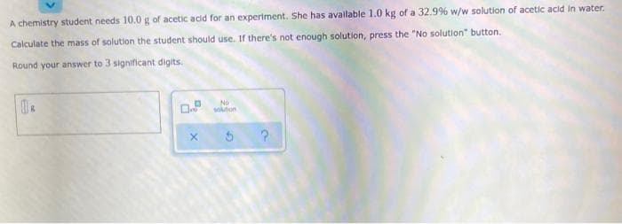 A chemistry student needs 10.0 g of acetic acid for an experiment. She has avallable 1.0 kg of a 32.9% w/w solution of acetic acid in water.
Calculate the mass of solution the student should use. If there's not enough solution, press the "No solution" button.
Round your answer to 3 significant digits.
No
soution
