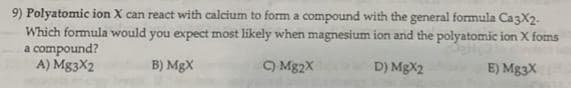 9) Polyatomic ion X can react with calcium to form a compound with the general formula CazX2.
Which formula would you expect most likely when magnesium ion and the polyatomic ion X foms
a compound?
A) Mg3X2
B) MgX
9 Mg2X
D) MgX2
E) Mg3X
