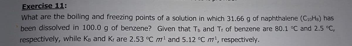 Exercise 11:
What are the boiling and freezing points of a solution in which 31.66 g of naphthalene (C10H8) has
been dissolved in 100.0 g of benzene? Given that Tpb and Tf of benzene are 80.1 °C and 2.5 °C,
respectively, while KB and Kf are 2.53 °C m' and 5.12 °C m', respectively.
