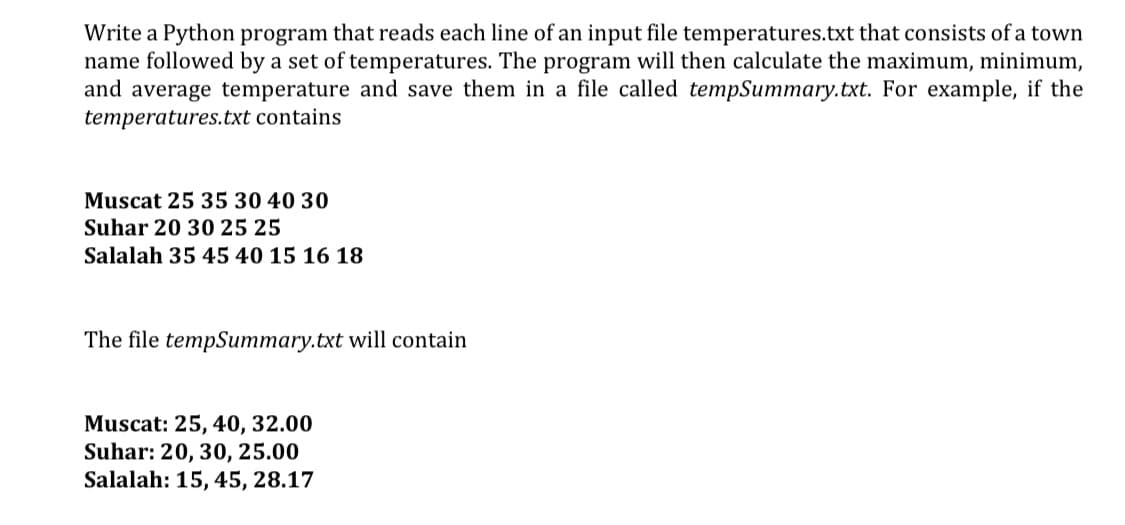 Write a Python program that reads each line of an input file temperatures.txt that consists of a town
name followed by a set of temperatures. The program will then calculate the maximum, minimum,
and average temperature and save them in a file called tempSummary.txt. For example, if the
temperatures.txt contains
Muscat 25 35 30 40 30
Suhar 20 30 25 25
Salalah 35 45 40 15 16 18
The file tempSummary.txt will contain
Muscat: 25, 40, 32.00
Suhar: 20, 30, 25.00
Salalah: 15, 45, 28.17
