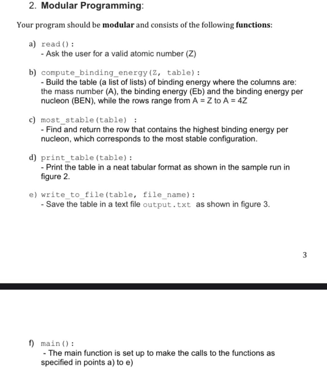 2. Modular Programming:
Your program should be modular and consists of the following functions:
a) read ():
- Ask the user for a valid atomic number (Z)
b) compute_binding_energy(Z, table):
- Build the table (a list of lists) of binding energy where the columns are:
the mass number (A), the binding energy (Eb) and the binding energy per
nucleon (BEN), while the rows range from A = Z to A = 4Z
c) most_stable (table) :
- Find and return the row that contains the highest binding energy per
nucleon, which corresponds to the most stable configuration.
d) print_table (table):
- Print the table in a neat tabular format as shown in the sample run in
figure 2.
e) write_to_file(table, file name):
- Save the table in a text file output.txt as shown in figure 3.
3
f) main ():
-The main function is set up to make the calls to the functions as
specified in points a) to e)
