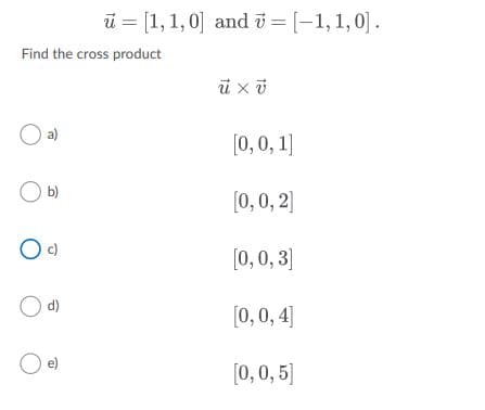 ū = [1,1, 0] and i = [-1,1,0].
Find the cross product
O a)
[0, 0, 1]
b)
[0, 0, 2]
[0, 0, 3]
d)
[0, 0, 4]
[0,0, 5]
