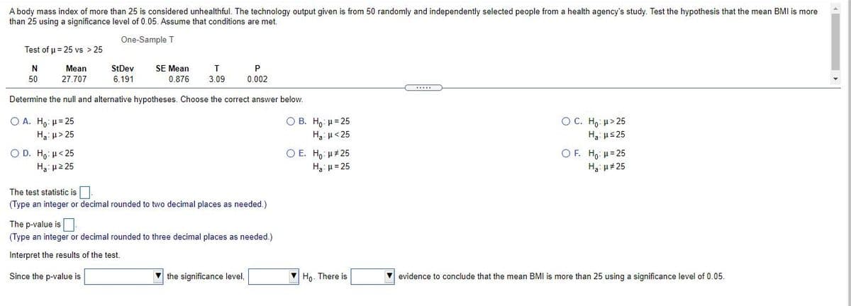 A body mass index of more than 25 is considered unhealthful. The technology output given is from 50 randomly and independently selected people from a health agency's study. Test the hypothesis that the mean BMI is more
than 25 using a significance level of 0.05. Assume that conditions are met.
One-Sample T
Test of u = 25 vs > 25
Mean
StDev
SE Mean
T
P
50
27.707
6.191
0.876
3.09
0.002
Determine the null and alternative hypotheses. Choose the correct answer below.
O A. H,: u= 25
H3: u> 25
O C. H,: µ> 25
H3: us 25
O B. H,: u= 25
H3 u<25
O D. Ho: H< 25
O E. H,: u#25
OF. Ho: H= 25
H3: u2 25
H3: u = 25
H3: u# 25
The test statistic is
(Type an integer or decimal rounded to two decimal places as needed.)
The p-value is
(Type an integer or decimal rounded to three decimal places as needed.)
Interpret the results of the test.
Since the p-value is
the significance level,
Ho. There is
evidence to conclude that the mean BMI is more than 25 using a significance level of 0.05.
