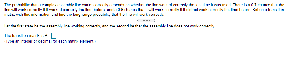 The probability that a complex assembly line works correctly depends on whether the line worked correctly the last time it was used. There is a 0.7 chance that the
line will work correctly if it worked correctly the time before, and a 0.6 chance that it will work correctly if it did not work correctly the time before. Set up a transition
matrix with this information and find the long-range probability that the line will work correctly.
...
Let the first state be the assembly line working correctly, and the second be that the assembly line does not work correctly.
The transition matrix is P=.
(Type an integer or decimal for each matrix element.)
