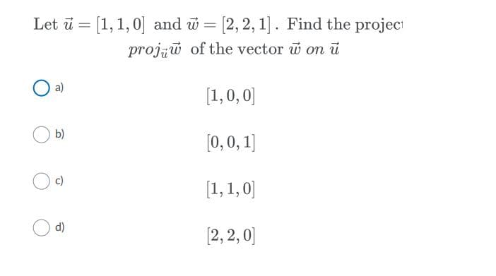 Let ū = [1, 1,0] and w = [2, 2, 1]. Find the projeci
proju of the vector w on ü
a)
[1,0, 0]
b)
[0, 0, 1]
c)
[1,1, 0]
d)
[2, 2, 0]
