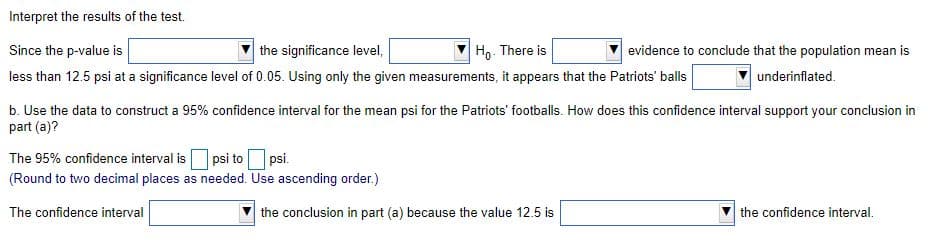 Interpret the results of the test.
Since the p-value is
the significance level,
Ho- There is
evidence to conclude that the population mean is
less than 12.5 psi at a significance level of 0.05. Using only the given measurements, it appears that the Patriots' balls
underinflated.
b. Use the data to construct a 95% confidence interval for the mean psi for the Patriots' footballs. How does this confidence interval support your conclusion in
part (a)?
The 95% confidence interval is
psi to psi.
(Round to two decimal places as needed. Use ascending order.)
The confidence interval
the conclusion in part (a) because the value 12.5 is
the confidence interval.
