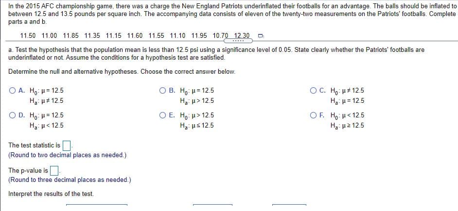 In the 2015 AFC championship game, there was a charge the New England Patriots underinflated their footballs for an advantage. The balls should be infilated to
between 12.5 and 13.5 pounds per square inch. The accompanying data consists of eleven of the twenty-two measurements on the Patriots' footballs. Complete
parts a and b.
11.50 11.00 11.85 11.35 11.15 11.60 11.55 11.10 11.95 10.70 12.30
.....
a. Test the hypothesis that the population mean is less than 12.5 psi using a significance level of 0.05. State clearly whether the Patriots' footballs are
underinflated or not. Assume the conditions for a hypothesis test are satisfied.
Determine the null and alternative hypotheses. Choose the correct answer below.
O A. Ho: u= 12.5
H3: p# 12.5
О В. Но и-125
H3: u> 12.5
OC. H,: µ# 12.5
H3: u= 12.5
O D. Ho: u= 12.5
H3: u< 12.5
O E. H, u> 12.5
H3: us 12.5
O F. H, H< 12.5
H3: µ2 12.5
The test statistic is
(Round to two decimal places as needed.)
The p-value is
(Round to three decimal places as needed.)
Interpret the results of the test.
