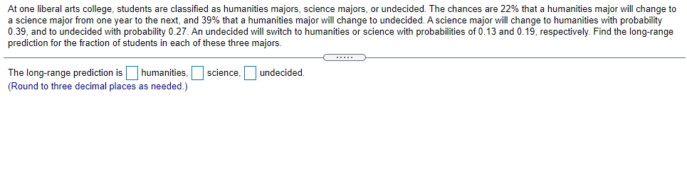 At one liberal arts college, students are classified as humanities majors, science majors, or undecided. The chances are 22% that a humanities major will change to
a science major from one year to the next, and 39% that a humanities major will change to undecided. A science major will change to humanities with probability
0.39, and to undecided with probability 0.27. An undecided will switch to humanities or science with probabilities of 0.13 and 0.19, respectively. Find the long-range
prediction for the fraction of students in each of these three majors.
The long-range prediction is humanities, science, undecided.
(Round to three decimal places as needed.)
