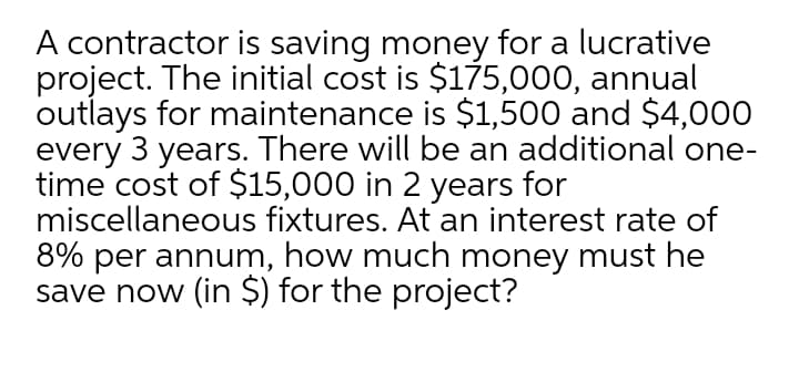 A contractor is saving money for a lucrative
project. The initial cost is $175,000, annual
outlays for maintenance is $1,500 and $4,000
every 3 years. There will be an additional one-
time cost of $15,000 in 2 years for
miscellaneous fixtures. At an interest rate of
8% per annum, how much money must he
save now (in $) for the project?
