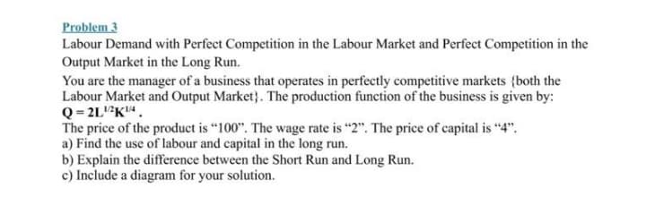 Problem 3
Labour Demand with Perfect Competition in the Labour Market and Perfect Competition in the
Output Market in the Long Run.
You are the manager of a business that operates in perfectly competitive markets {both the
Labour Market and Output Market}. The production function of the business is given by:
Q = 2LK4 .
The price of the product is "100". The wage rate is "2". The price of capital is "4".
a) Find the use of labour and capital in the long run.
b) Explain the difference between the Short Run and Long Run.
c) Include a diagram for your solution.
