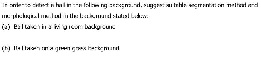 In order to detect a ball in the following background, suggest suitable segmentation method and
morphological method in the background stated below:
(a) Ball taken in a living room background
(b) Ball taken on a green grass background
