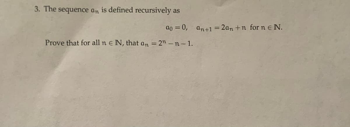 3. The sequence an is defined recursively as
a0 = 0, an+1 = 2an +n for n e N.
%3D
%3D
Prove that for all n E N, that an = 2n –n –1.
