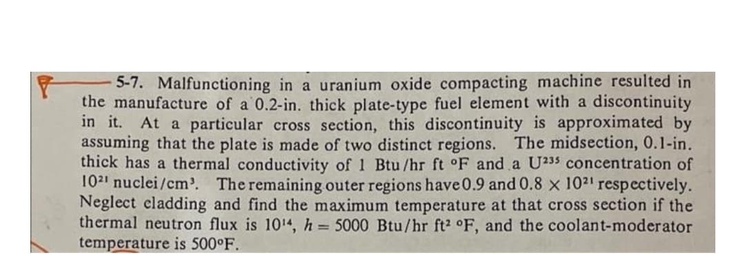 5-7. Malfunctioning in a uranium oxide compacting machine resulted in
the manufacture of a 0.2-in. thick plate-type fuel element with a discontinuity
in it. At a particular cross section, this discontinuity is approximated by
assuming that the plate is made of two distinct regions. The midsection, 0.1-in.
thick has a thermal conductivity of 1 Btu /hr ft °F and a U233 concentration of
102' nuclei/cm'. The remaining outer regions have 0.9 and0.8 x 102' respectively.
Neglect cladding and find the maximum temperature at that cross section if the
thermal neutron flux is 1014, h 5000 Btu/hr ft2 °F, and the coolant-moderator
temperature is 500°F.
