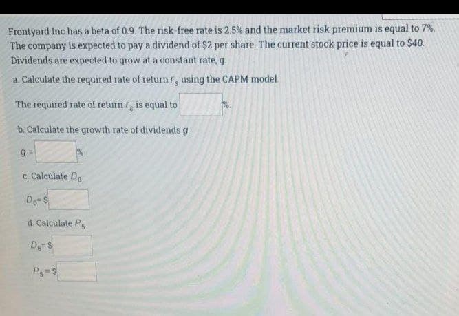 Frontyard Inc has a beta of 0.9. The risk-free rate is 2.5% and the market risk premium is equal to 7%.
The company is expected to pay a dividend of $2 per share. The current stock price is equal to $40.
Dividends are expected to grow at a constant rate, g
a. Calculate the required rate of return r, using the CAPM model
The required rate of return r, is equal to
b. Calculate the growth rate of dividends g
c. Calculate Do
Do S
d. Calculate Ps
De S
Ps= S
