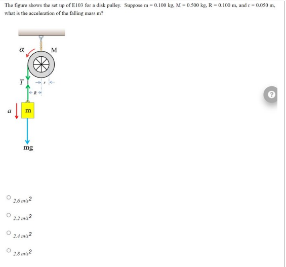 The figure shows the set up of E103 for a disk pulley. Suppose m-0.100 kg. M-0.500 kg. R-0.100 m, and r-0.050 m.
what is the acceleration of the falling mass m?
m
mg
2.6 m/s2
2.2 m/s2
2.4 m/s²
2.8 m/s2
M
2.