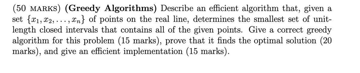 (50 MARKS) (Greedy Algorithms) Describe an efficient algorithm that, given a
set {x1, x2,...,xn} of points on the real line, determines the smallest set of unit-
length closed intervals that contains all of the given points. Give a correct greedy
algorithm for this problem (15 marks), prove that it finds the optimal solution (20
marks), and give an efficient implementation (15 marks).