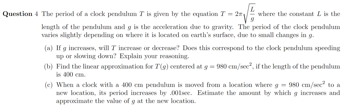 **Question 4** The period of a clock pendulum \( T \) is given by the equation \( T = 2\pi \sqrt{\frac{L}{g}} \) where the constant \( L \) is the length of the pendulum and \( g \) is the acceleration due to gravity. The period of the clock pendulum varies slightly depending on where it is located on Earth's surface, due to small changes in \( g \).

(a) If \( g \) increases, will \( T \) increase or decrease? Does this correspond to the clock pendulum speeding up or slowing down? Explain your reasoning.

(b) Find the linear approximation for \( T(g) \) centered at \( g = 980 \, \text{cm/sec}^2 \), if the length of the pendulum is 400 cm.

(c) When a clock with a 400 cm pendulum is moved from a location where \( g = 980 \, \text{cm/sec}^2 \) to a new location, its period increases by 0.001 sec. Estimate the amount by which \( g \) increases and approximate the value of \( g \) at the new location.