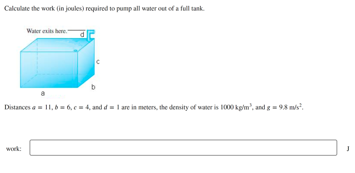 Calculate the work (in joules) required to pump all water out of a full tank.
Water exits here.-
d.
b
a
Distances a = 11, b = 6, c = 4, and d = 1 are in meters, the density of water is 1000 kg/m³, and g = 9.8 m/s?.
work:
J
