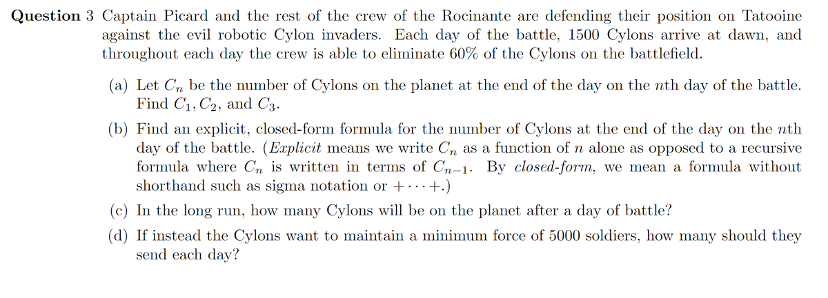 Question 3 Captain Picard and the rest of the crew of the Rocinante are defending their position on Tatooine
against the evil robotic Cylon invaders. Each day of the battle, 1500 Cylons arrive at dawn, and
throughout each day the crew is able to eliminate 60% of the Cylons on the battlefield.
(a) Let Cn be the number of Cylons on the planet at the end of the day on the nth day of the battle.
Find C1, C2, and C3.
(b) Find an explicit, closed-form formula for the number of Cylons at the end of the day on the nth
day of the battle. (Explicit means we write Cn as a function of n alone as opposed to a recursive
formula where Cn is written in terms of Cn-1. By closed-form, we mean a formula without
shorthand such as sigma notation or +…+.)
(c) In the long run, how many Cylons will be on the planet after a day of battle?
(d) If instead the Cylons want to maintain a minimum force of 5000 soldiers, how many should they
send each day?
