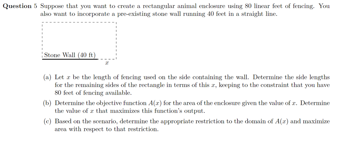 Question 5 Suppose that you want to create a rectangular animal enclosure using 80 linear feet of fencing. You
also want to incorporate a pre-existing stone wall running 40 feet in a straight line.
|Stone Wall (40 ft)
(a) Let x be the length of fencing used on the side containing the wall. Determine the side lengths
for the remaining sides of the rectangle in terms of this x, keeping to the constraint that
80 feet of fencing available.
you
have
(b) Determine the objective function A(x) for the area of the enclosure given the value of x. Determine
the value of x that maximizes this function's output.
(c) Based on the scenario, determine the appropriate restriction to the domain of A(x) and maximize
area with respect to that restriction.
