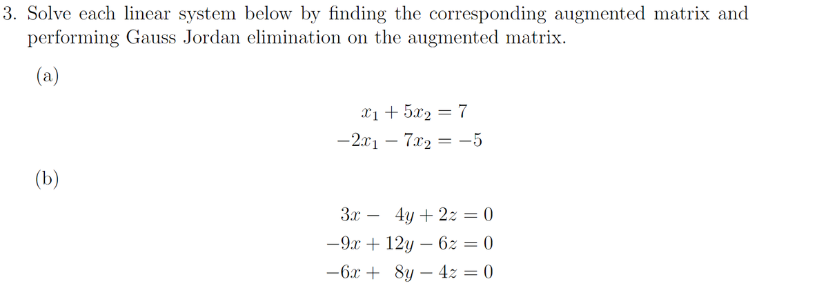 3. Solve each linear system below by finding the corresponding augmented matrix and
performing Gauss Jordan elimination on the augmented matrix.
(a)
(b)
x1 + 5x₂
-2x1 - 7x2
=
=
7
-5
3x - 4y + 2z = 0
−9x + 12y — 6z = 0
−6x + 8y − 4z = 0