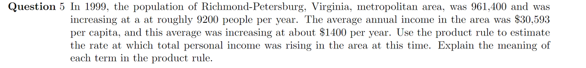 Question 5 In 1999, the population of Richmond-Petersburg, Virginia, metropolitan area, was 961,400 and was
increasing at a at roughly 9200 people per year. The average annual income in the area was $30,593
per capita, and this average was increasing at about $1400 per year. Use the product rule to estimate
the rate at which total personal income was rising in the area at this time. Explain the meaning of
each term in the product rule.
