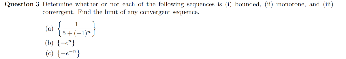 Question 3 Determine whether or not each of the following sequences is (i) bounded, (ii) monotone, and (iii)
convergent. Find the limit of any convergent sequence.
(a)
5 + (-1)"
(b) {-e"}
(c) {-e¯"}
