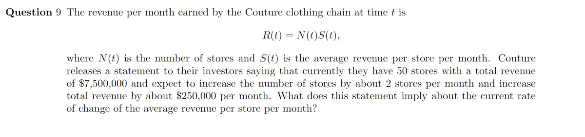 Question 9 The revenue per month earned by the Couture clothing chain at time t is
R(t) = N(t)S(t),
where N(t) is the number of stores and S(t) is the average revenue per store per month. Couture
releases a statement to their investors saying that currently they have 50 stores with a total revenue
of $7,500,000 and expect to increase the number of stores by about 2 stores per month and increase
total revenue by about $250,000 per month. What does this statement imply about the current rate
of change of the average revenue per store per month?
