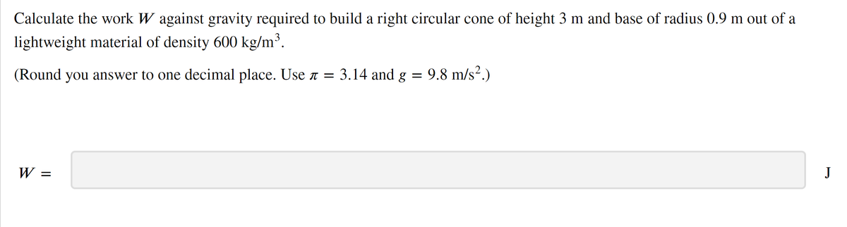 Calculate the work W against gravity required to build a right circular cone of height 3 m and base of radius 0.9 m out of a
lightweight material of density 600 kg/m³.
(Round you answer to one decimal place. Use T = 3.14 and g = 9.8 m/s².)
W =
J
