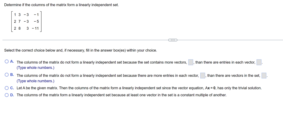 Determine if the columns of the matrix form a linearly independent set.
13 - 3
1
27-3 -5
28 3 - 11
Select the correct choice below and, if necessary, fill in the answer box(es) within your choice.
O A. The columns of the matrix do not form a linearly independent set because the set contains more vectors,
(Type whole numbers.)
than there are entries in each vector,
B. The columns of the matrix do not form a linearly independent set because there are more entries in each vector, than there are vectors in the set,
(Type whole numbers.)
C. Let A be the given matrix. Then the columns of the matrix form a linearly independent set since the vector equation, Ax = 0, has only the trivial solution.
O D. The columns of the matrix form a linearly independent set because at least one vector in the set is a constant multiple of another.
"