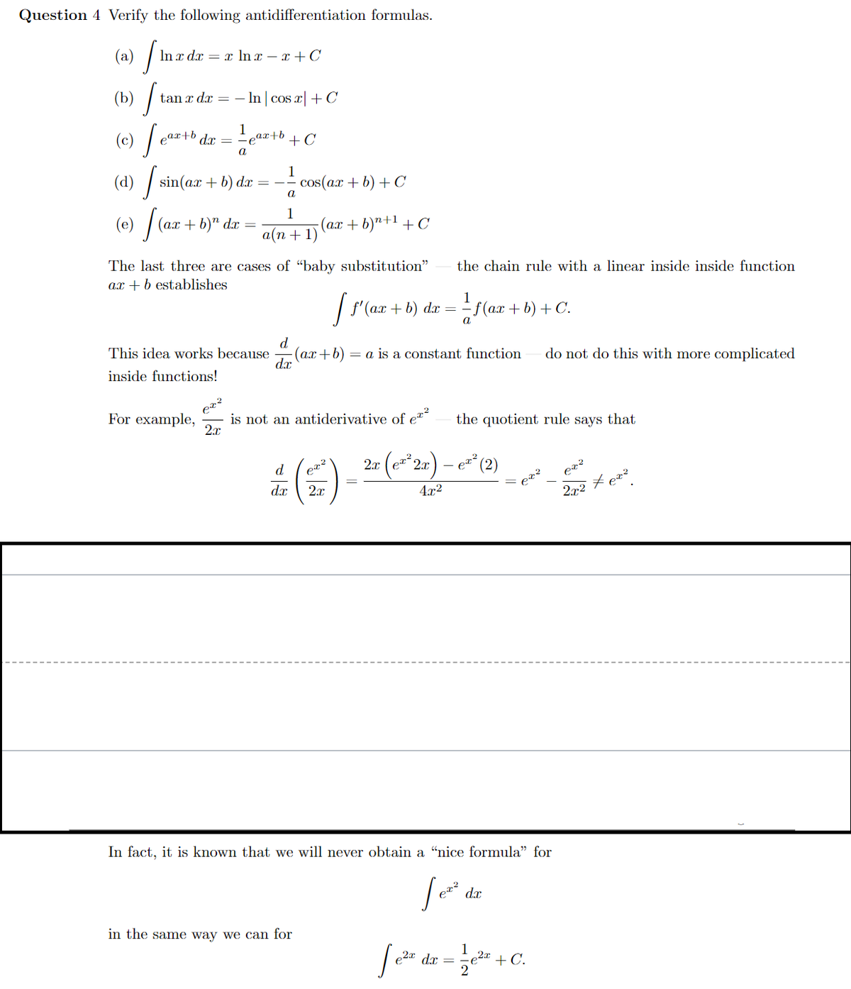 Question 4 Verify the following antidifferentiation formulas.
(a) /
(b) /
In x dx = x ln x – x + C
tan x dx =
- In | cos a| + C
COS
1
ar+b dx =
ear+b
+ C
a
(d) / sin(ax + b) dæ
1
cos(ax + b) + C
a
(e) /
1
(a.x + b)"+1 + C
(ax + b)" d.x =
а(n + 1)
The last three are cases of “baby substitution"
the chain rule with a linear inside inside function
ax + b establishes
1
| f'(a.x + b) da = =f(a.x + b) + C.
d
(ax+b)
dx
do not do this with more complicated
This idea works because
= a is a constant function
inside functions!
er?
is not an antiderivative of e*-
2x
For example,
the quotient rule says that
2r (e*2x)
d
d.x
2.2 t ez?
2x
4x2
In fact, it is known that we will never obtain a “nice formula" for
dx
in the same way we can for
1
e2" + C.
e2x d.x =
2
