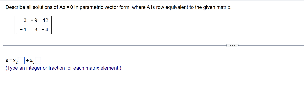 Describe all solutions of Ax = 0 in parametric vector form, where A is row equivalent to the given matrix.
3
- 1 3
-
9 12
= x₂ + x3
(Type an integer or fraction for each matrix element.)