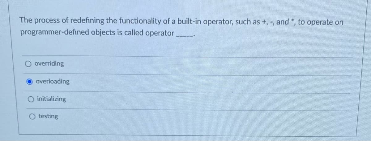 The
process
of redefining the functionality of a built-in operator, such as +, -, and ", to operate on
programmer-defined objects is called operator
overriding
overloading
initializing
O testing
