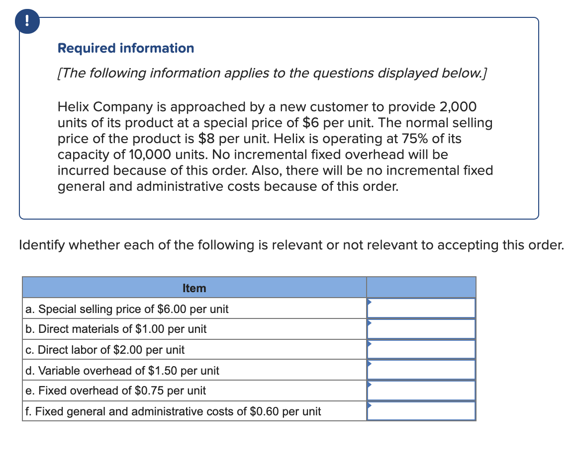 !
Required information
[The following information applies to the questions displayed below.]
Helix Company is approached by a new customer to provide 2,000
units of its product at a special price of $6 per unit. The normal selling
price of the product is $8 per unit. Helix is operating at 75% of its
capacity of 10,000 units. No incremental fixed overhead will be
incurred because of this order. Also, there will be no incremental fixed
general and administrative costs because of this order.
Identify whether each of the following is relevant or not relevant to accepting this order.
Item
a. Special selling price of $6.00 per unit
b. Direct materials of $1.00 per unit
c. Direct labor of $2.00 per unit
d. Variable overhead of $1.50 per unit
e. Fixed overhead of $0.75 per unit
f. Fixed general and administrative costs of $0.60 per unit