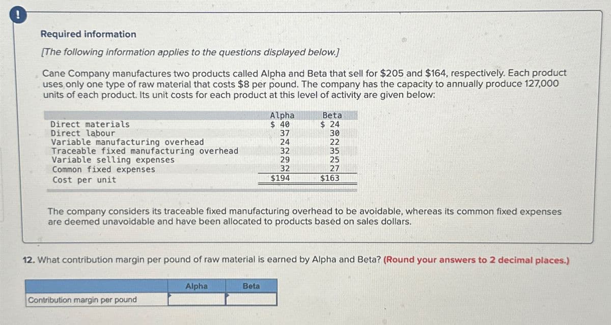 Required information
[The following information applies to the questions displayed below.]
Cane Company manufactures two products called Alpha and Beta that sell for $205 and $164, respectively. Each product
uses only one type of raw material that costs $8 per pound. The company has the capacity to annually produce 127,000
units of each product. Its unit costs for each product at this level of activity are given below:
Direct materials
Direct labour
Variable manufacturing overhead
Traceable fixed manufacturing overhead
Variable selling expenses
Common fixed expenses
Cost per unit
Contribution margin per pound
Alpha
$40
Alpha
37
24
Beta
32
29
32
$194
The company considers its traceable fixed manufacturing overhead to be avoidable, whereas its common fixed expenses
are deemed unavoidable and have been allocated to products based on sales dollars.
Beta
$ 24
30
22
12. What contribution margin per pound of raw material is earned by Alpha and Beta? (Round your answers to 2 decimal places.)
35
25
27
$163