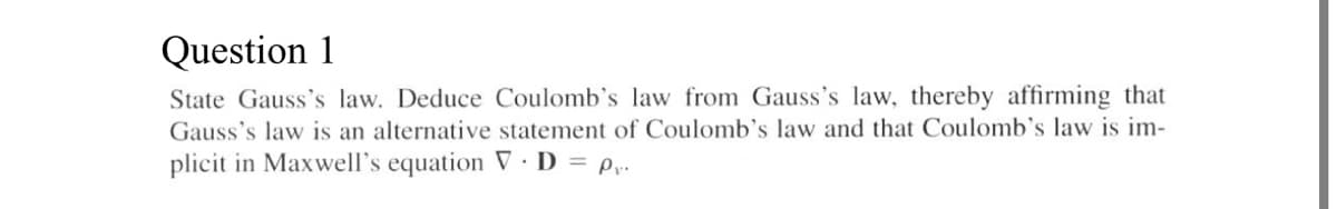 Question 1
State Gauss's law. Deduce Coulomb's law from Gauss's law, thereby affirming that
Gauss's law is an alternative statement of Coulomb's law and that Coulomb's law is im-
plicit in Maxwell's equation V D = p,.
