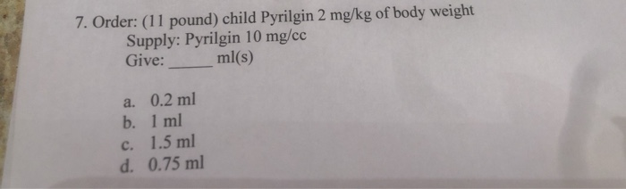 7. Order: (11 pound) child Pyrilgin 2 mg/kg of body weight
Supply: Pyrilgin 10 mg/cc
Give:
ml(s)
a. 0.2 ml
b. 1 ml
c. 1.5 ml
d. 0.75 ml
