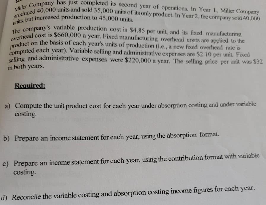 Miller Company has just completed its second year of operations. In Year 1, Miller Company
produced 40,000 units and sold 35,000 units of its only product. In Year 2, the company sold 40,000
units, but increased production to 45,000 units.
The company's variable production cost is $4.85 per unit, and its fixed manufacturing
overhead cost is $660,000 a year. Fixed manufacturing overhead costs are applied to the
product on the basis of each year's units of production (i.e., a new fixed overhead rate is
computed each year). Variable selling and administrative expenses are $2.10 per unit. Fixed
selling and administrative expenses were $220,000 a year. The selling price per unit was $32
in both years.
Required:
a) Compute the unit product cost for each year under absorption costing and under variable
costing.
b) Prepare an income statement for each year, using the absorption format.
c) Prepare an income statement for each year, using the contribution format with variable
costing.
d) Reconcile the variable costing and absorption costing income figures for each year.