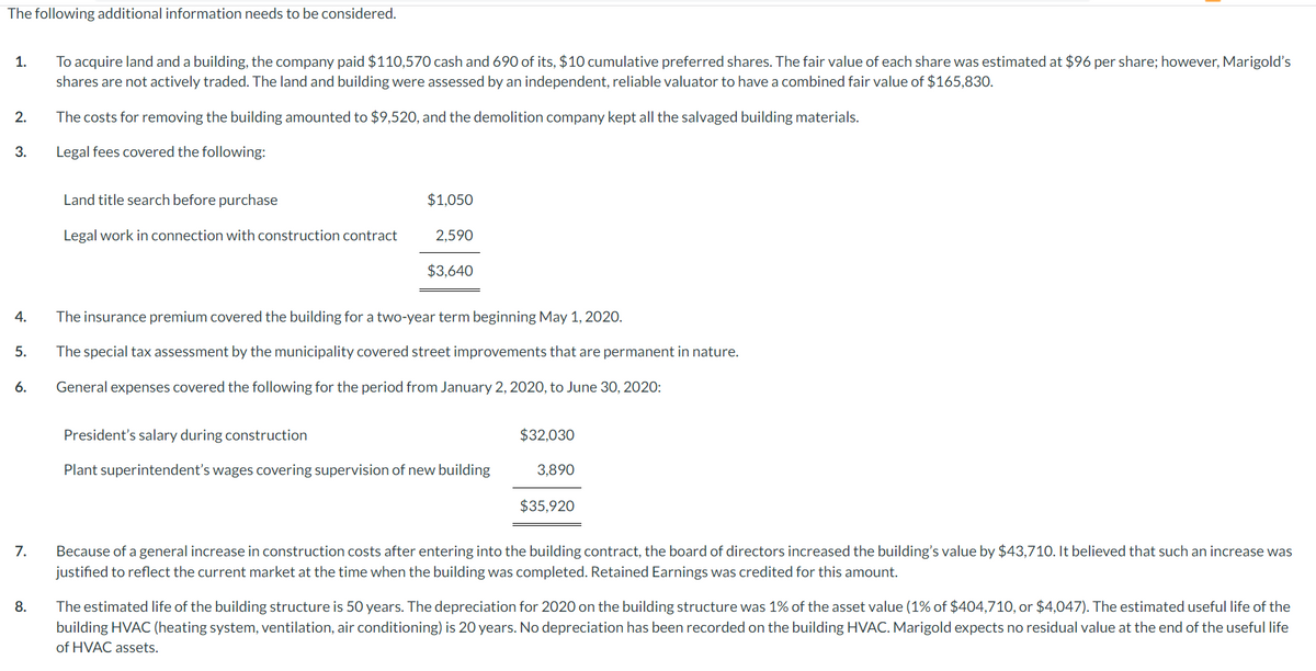 The following additional information needs to be considered.
1.
2.
3.
4.
5.
6.
7.
8.
To acquire land and a building, the company paid $110,570 cash and 690 of its, $10 cumulative preferred shares. The fair value of each share was estimated at $96 per share; however, Marigold's
shares are not actively traded. The land and building were assessed by an independent, reliable valuator to have a combined fair value of $165,830.
The costs for removing the building amounted to $9,520, and the demolition company kept all the salvaged building materials.
Legal fees covered the following:
Land title search before purchase
Legal work in connection with construction contract
$1,050
2,590
$3,640
The insurance premium covered the building for a two-year term beginning May 1, 2020.
The special tax assessment by the municipality covered street improvements that are permanent in nature.
General expenses covered the following for the period from January 2, 2020, to June 30, 2020:
President's salary during construction
Plant superintendent's wages covering supervision of new building
$32,030
3,890
$35.920
Because of a general increase in construction costs after entering into the building contract, the board of directors increased the building's value by $43,710. It believed that such an increase was
justified to reflect the current market at the time when the building was completed. Retained Earnings was credited for this amount.
The estimated life of the building structure is 50 years. The depreciation for 2020 on the building structure was 1% of the asset value (1% of $404,710, or $4,047). The estimated useful life of the
building HVAC (heating system, ventilation, air conditioning) is 20 years. No depreciation has been recorded on the building HVAC. Marigold expects no residual value at the end of the useful life
of HVAC assets.