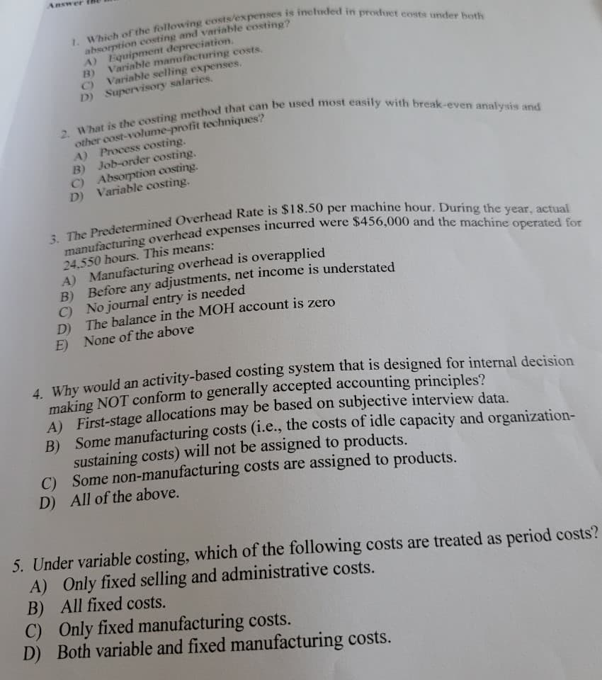 Answer
1. Which of the following costs/expenses is included in product costs under both
absorption costing and variable costing?
A) Equipment depreciation.
B) Variable manufacturing costs.
Variable selling expenses.
D) Supervisory salaries.
2. What is the costing method that can be used most easily with break-even analysis and
other cost-volume-profit techniques?
A) Process costing.
B) Job-order costing.
C) Absorption costing.
D) Variable costing.
3. The Predetermined Overhead Rate is $18.50 per machine hour. During the year, actual
manufacturing overhead expenses incurred were $456,000 and the machine operated for
24,550 hours. This means:
A) Manufacturing overhead is overapplied
B)
Before any adjustments, net income is understated
C) No journal entry is needed
D) The balance in the MOH account is zero
E) None of the above
4. Why would an activity-based costing system that is designed for internal decision
making NOT conform to generally accepted accounting principles?
A) First-stage allocations may be based on subjective interview data.
B) Some manufacturing costs (i.e., the costs of idle capacity and organization-
sustaining costs) will not be assigned to products.
C) Some non-manufacturing costs are assigned to products.
D) All of the above.
5. Under variable costing, which of the following costs are treated as period costs?
A) Only fixed selling and administrative costs.
B) All fixed costs.
C) Only fixed manufacturing costs.
D) Both variable and fixed manufacturing costs.