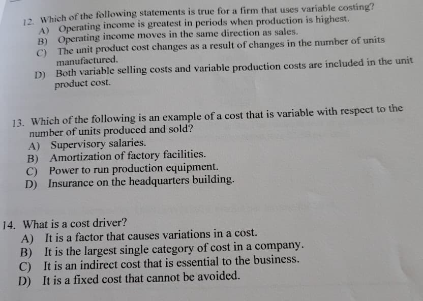 12. Which of the following statements is true for a firm that uses variable costing?
A) Operating income is greatest in periods when production is highest.
B) Operating income moves in the same direction as sales.
C) The unit product cost changes as a result of changes in the number of units
manufactured.
D) Both variable selling costs and variable production costs are included in the unit
product cost.
13. Which of the following is an example of a cost that is variable with respect to the
number of units produced and sold?
A) Supervisory salaries.
B)
Amortization of factory facilities.
C)
Power to run production equipment.
D) Insurance on the headquarters building.
14. What is a cost driver?
A) It is a factor that causes variations in a cost.
B) It is the largest single category of cost in a company.
C) It is an indirect cost that is essential to the business.
D) It is a fixed cost that cannot be avoided.