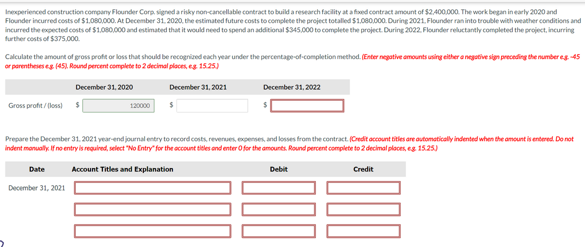 Inexperienced construction company Flounder Corp. signed a risky non-cancellable contract to build a research facility at a fixed contract amount of $2,400,000. The work began in early 2020 and
Flounder incurred costs of $1,080,000. At December 31, 2020, the estimated future costs to complete the project totalled $1,080,000. During 2021, Flounder ran into trouble with weather conditions and
incurred the expected costs of $1,080,000 and estimated that it would need to spend an additional $345,000 to complete the project. During 2022, Flounder reluctantly completed the project, incurring
further costs of $375,000.
Calculate the amount of gross profit or loss that should be recognized each year under the percentage-of-completion method. (Enter negative amounts using either a negative sign preceding the number e.g.-45
or parentheses e.g. (45). Round percent complete to 2 decimal places, e.g. 15.25.)
Gross profit/(loss)
Date
December 31, 2020
December 31, 2021
$
120000
December 31, 2021
$
Prepare the December 31, 2021 year-end journal entry to record costs, revenues, expenses, and losses from the contract. (Credit account titles are automatically indented when the amount is entered. Do not
indent manually. If no entry is required, select "No Entry" for the account titles and enter O for the amounts. Round percent complete to 2 decimal places, e.g. 15.25.)
December 31, 2022
Account Titles and Explanation
$
Debit
Credit