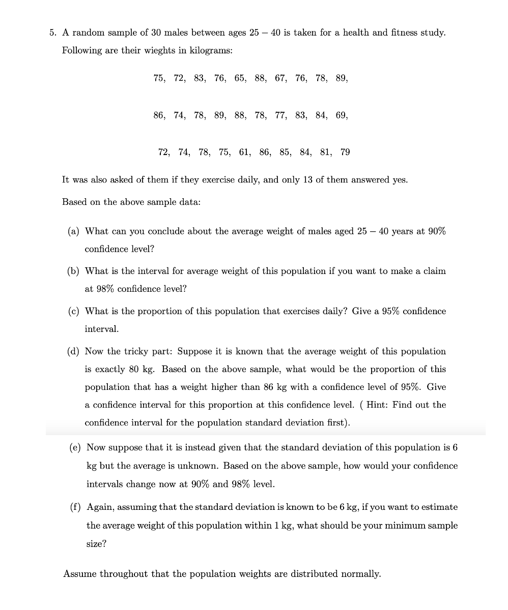 5. A random sample of 30 males between ages 25 – 40 is taken for a health and fitness study.
Following are their wieghts in kilograms:
75, 72, 83, 76, 65, 88, 67, 76, 78, 89,
86, 74, 78, 89, 88, 78, 77, 83, 84, 69,
72, 74, 78, 75, 61, 86, 85, 84, 81, 79
It was also asked of them if they exercise daily, and only 13 of them answered yes.
Based on the above sample data:
(a) What can you conclude about the average weight of males aged 25 – 40 years at 90%
confidence level?
(b) What is the interval for average weight of this population if you want to make a claim
at 98% confidence level?
(c) What is the proportion of this population that exercises daily? Give a 95% confidence
interval.
(d) Now the tricky part: Suppose it is known that the average weight of this population
is exactly 80 kg. Based on the above sample, what would be the proportion of this
population that has a weight higher than 86 kg with a confidence level of 95%. Give
a confidence interval for this proportion at this confidence level. ( Hint: Find out the
confidence interval for the population standard deviation first).
(e) Now suppose that it is instead given that the standard deviation of this population is 6
kg but the average is unknown. Based on the above sample, how would your confidence
intervals change now at 90% and 98% level.
(f) Again, assuming that the standard deviation is known to be 6 kg, if you want to estimate
the average weight of this population within 1 kg, what should be your minimum sample
size?
Assume throughout that the population weights are distributed normally.
