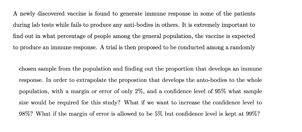 A newly discovered vaccine is found to generate immune response in some of the patients
during lab tests while fails to produce any anti-bodies in others. It is extremely important to
find out in what percentage of people among the general population, the vaccine is expected
to produce an immune response. A trial is then proposed to be conducted among a randomly
chosen sample from the population and finding out the proportion that develops an immune
response. In order to extrapolate the propostion that develops the anto-bodies to the whole
population, with a margin or error of only 2%, and a confidence level of 95% what sample
size would be required for this study? What if we want to increase the confidence level to
98%? What if the margin of error is allowed to be 5% but confidence level is kept at 99%?
