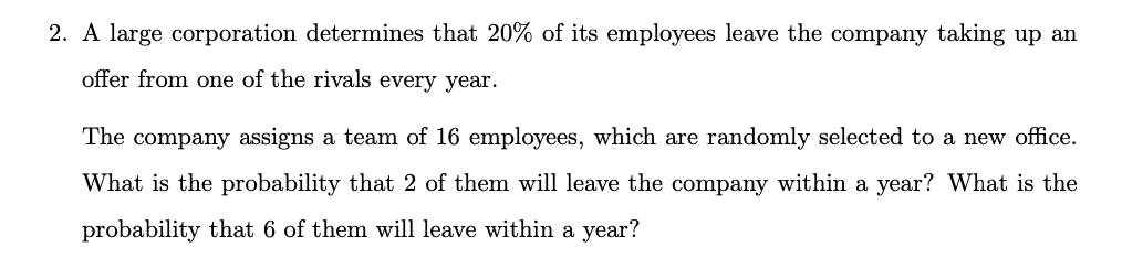 2. A large corporation determines that 20% of its employees leave the company taking up an
offer from one of the rivals every year.
The company assigns a team of 16 employees, which are randomly selected to a new office.
What is the probability that 2 of them will leave the company within a year? What is the
probability that 6 of them will leave within a year?
