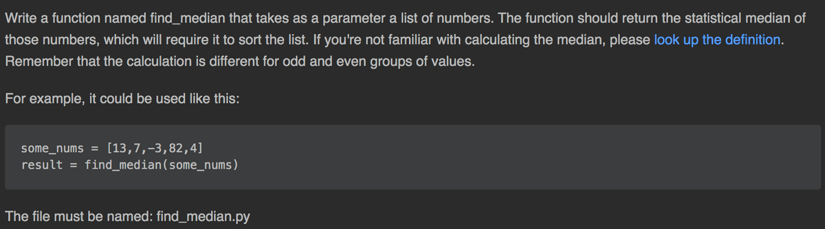 Write a function named find_median that takes as a parameter a list of numbers. The function should return the statistical median of
those numbers, which will require it to sort the list. If you're not familiar with calculating the median, please look up the definition.
Remember that the calculation is different for odd and even groups of values.
For example, it could be used like this:
[13,7,-3,82,4]
result = find_median(some_nums)
some_nums =
The file must be named: find_median.py
