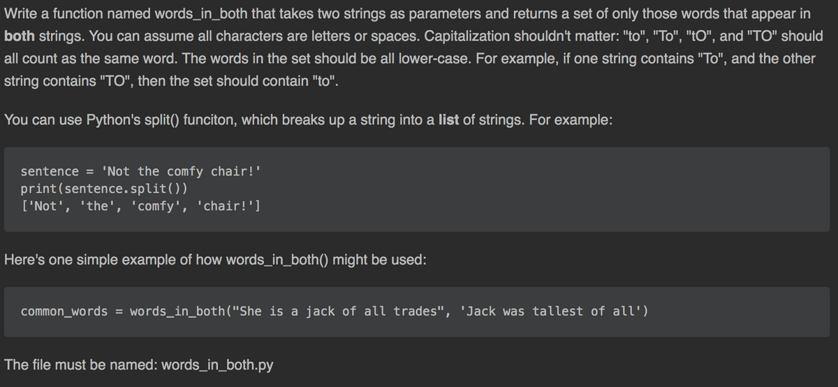 Write a function named words_in_both that takes two strings as parameters and returns a set of only those words that appear in
both strings. You can assume all characters are letters or spaces. Capitalization shouldn't matter: "to", "To", "tO", and "TO" should
all count as the same word. The words in the set should be all lower-case. For example, if one string contains "To", and the other
string contains "TO", then the set should contain "to".
You can use Python's split() funciton, which breaks up a string into a list of strings. For example:
sentence = 'Not the comfy chair!'
print(sentence.split())
['Not', 'the', 'comfy', 'chair!']
Here's one simple example of how words_in_both() might be used:
common_words = words_in_both("She is a jack of all trades", 'Jack was tallest of all')
The file must be named: words_in_both.py
