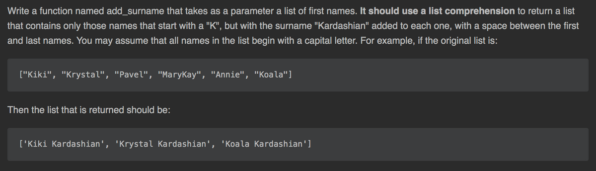 Write a function named add_surname that takes as a parameter a list of first names. It should use a list comprehension to return a list
that contains only those names that start with a "K", but with the surname "Kardashian" added to each one, with a space between the first
and last names. You may assume that all names in the list begin with a capital letter. For example, if the original list is:
["Kiki", "Krystal", "Pavel", "MaryKay", "Annie", "Koala"]
Then the list that is returned should be:
['Kiki Kardashian', 'Krystal Kardashian', 'Koala Kardashian']
