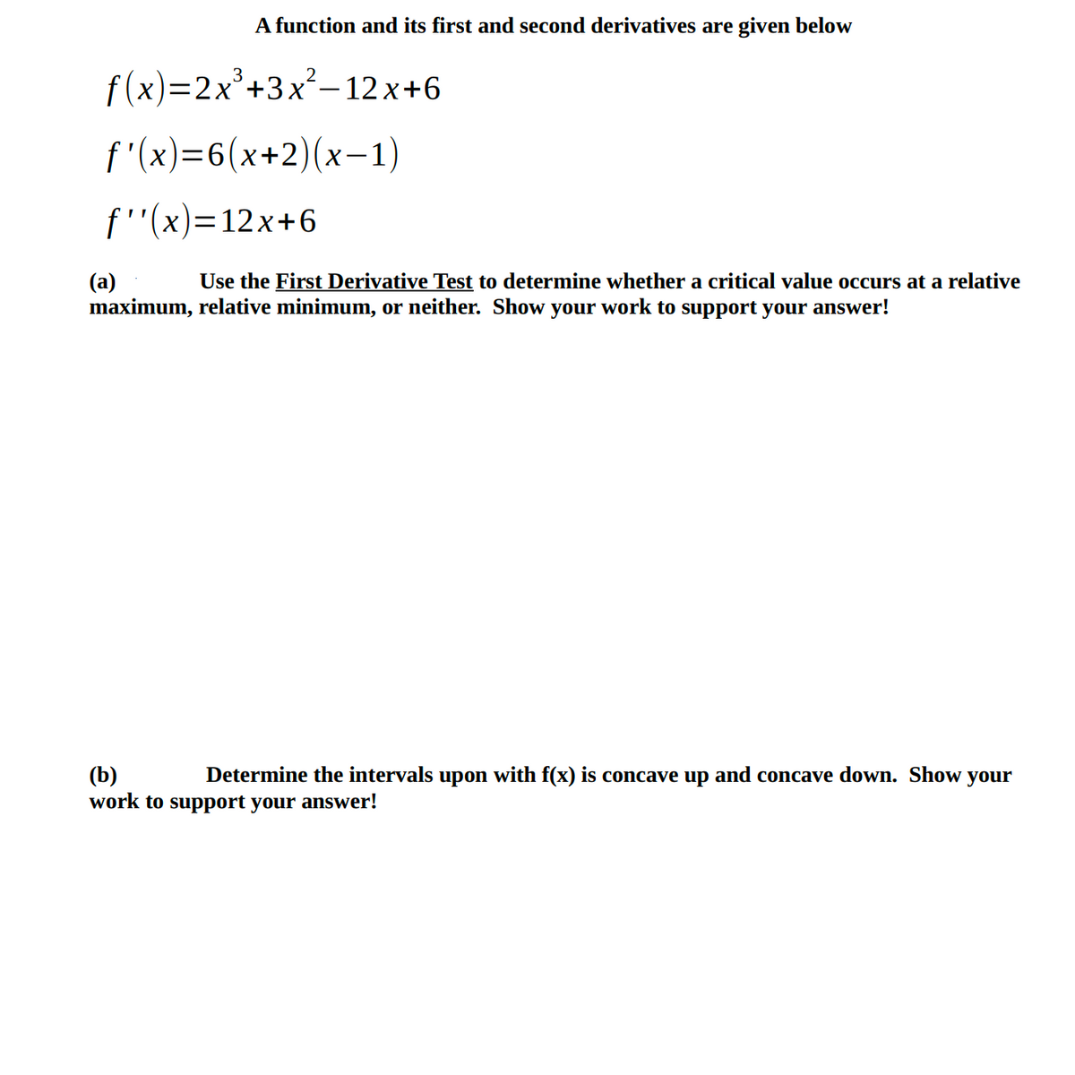 A function and its first and second derivatives are given below
f (x)—2х*+3x*—12х+6
f'(x)=6(x+2)(x-1)
6+12x =(א)''f
Use the First Derivative Test to determine whether a critical value occurs at a relative
(a)
maximum, relative minimum, or neither. Show your work to support your answer!
(b)
work to support your answer!
Determine the intervals upon with f(x) is concave up and concave down. Show your
